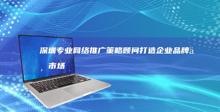 深圳专业网络推广策略顾问：打造企业品牌与市场的双赢战略